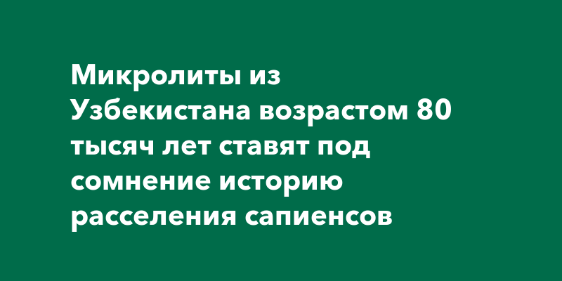 Микролиты из Узбекистана возрастом 80 тысяч лет ставят под сомнение историю расселения сапиенсов