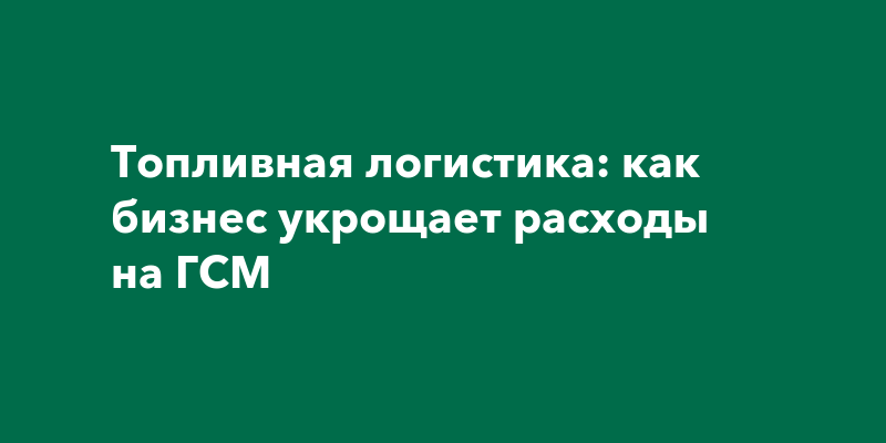 Топливная логистика: как бизнес укрощает расходы на ГСМ
