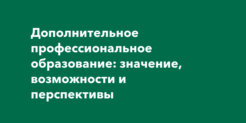 Дополнительное профессиональное образование: значение, возможности и перспективы