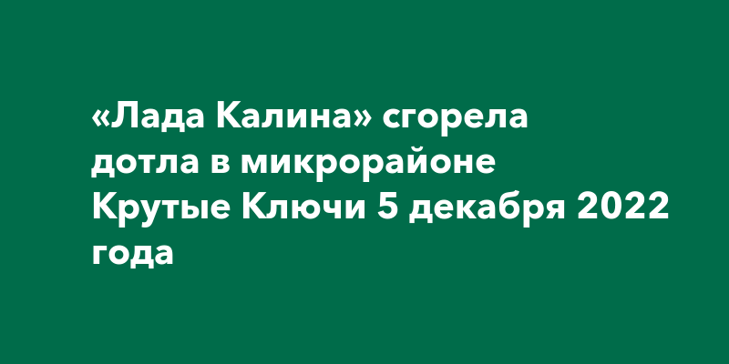«Лада Калина» сгорела дотла в микрорайоне Крутые Ключи 5 декабря 2022 года