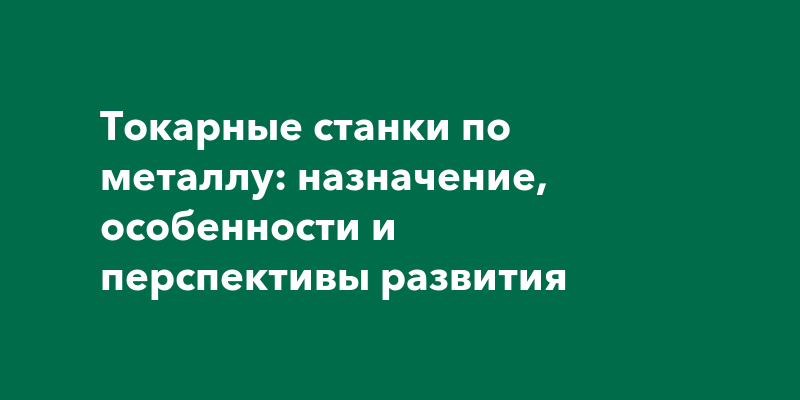 Токарные станки по металлу: назначение, особенности и перспективы развития