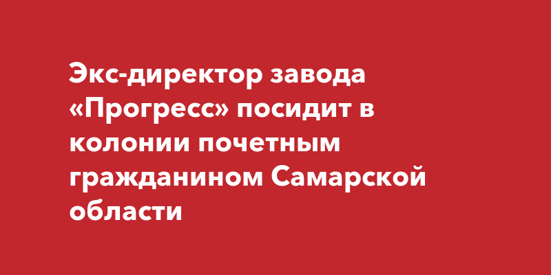 Экс-директор завода «Прогресс» посидит в колонии почетным гражданином