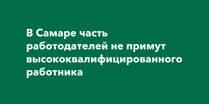 В Самаре часть работодателей не примут высококвалифицированногоработника