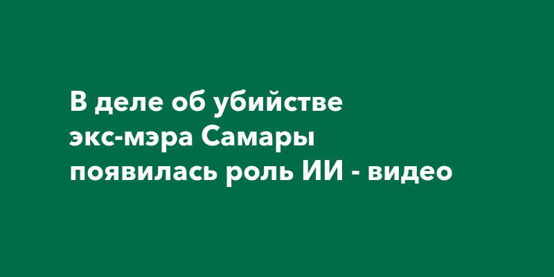 В деле об убийстве экс-мэра Самары появилась роль ИИ